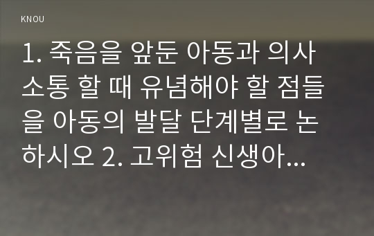 1. 죽음을 앞둔 아동과 의사소통 할 때 유념해야 할 점들을 아동의 발달 단계별로 논하시오 2. 고위험 신생아를 분류하는 기준에 대해 설명하고, 고위험 신생아의 발생빈도를 감소시키기 위한 방안과 고위험 신생아의 체온유지를 위해 간호사가 유념해야 할 점 3. 중환아실에 입원한 아동의 체액균형유지를 위해 간호사가 확인할 사항