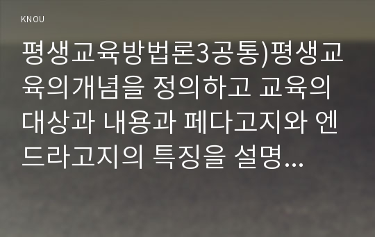 평생교육방법론3공통)평생교육의개념을 정의하고 교육의 대상과 내용과 페다고지와 엔드라고지의 특징을 설명하고 성인교육방법을 제안해 보세요.