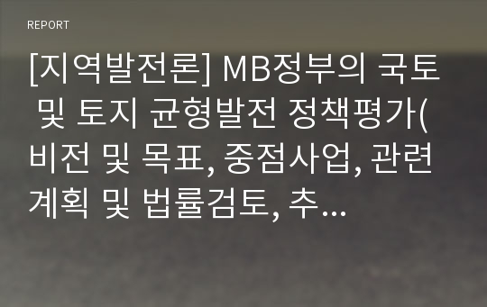 [지역발전론] MB정부의 국토 및 토지 균형발전 정책평가(비전 및 목표, 중점사업, 관련계획 및 법률검토, 추진주체, 재정지원, 성과와 한계)