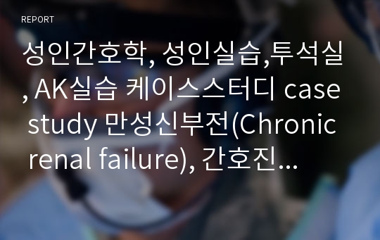 성인간호학, 성인실습,투석실, AK실습 케이스스터디 case study 만성신부전(Chronic renal failure), 간호진단5개 (신기능 손상과 관련된 체액과다,질병과 관련된 전해질 불균형의 위험성,투석과 관련된 감염위험성 등)