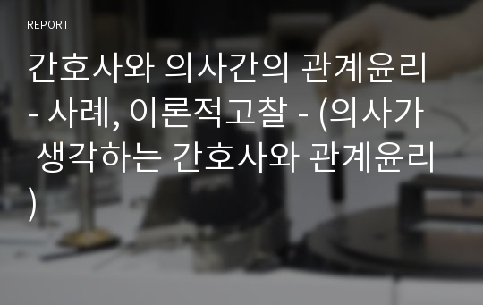 간호사와 의사간의 관계윤리 - 사례, 이론적고찰 - (의사가 생각하는 간호사와 관계윤리)