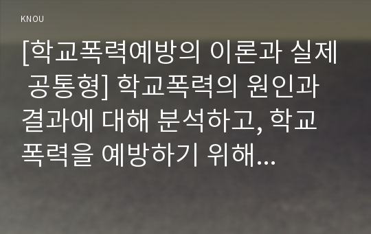 [학교폭력예방의 이론과 실제 공통형] 학교폭력의 원인과 결과에 대해 분석하고, 학교폭력을 예방하기 위해 부모와 교사(유아교육기관)의 역할에 대해 논하시오(30점).