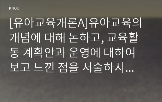 [유아교육개론A]유아교육의 개념에 대해 논하고, 교육활동 계획안과 운영에 대하여 보고 느낀 점을 서술하시오.(유아교육기관 1개원을 방문하여 원장 또는 교사와의 면담 및 관찰, 관련자료 수집을 통하여)