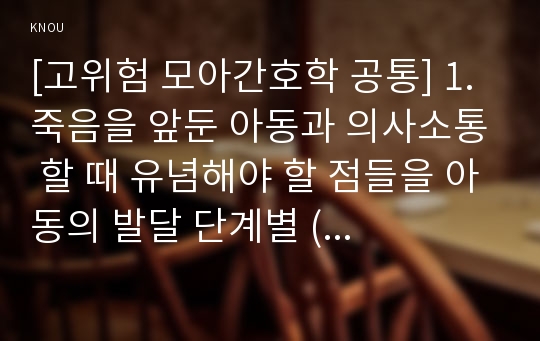 [고위험 모아간호학 공통] 1. 죽음을 앞둔 아동과 의사소통 할 때 유념해야 할 점들을 아동의 발달 단계별 (유아기/학령전기, 학령기, 청소년기)로 논하시오. 2. 고위험 신생아를 분류하는 기준에 대해 설명하고, 고위험 신생아의 발생빈도를 감소시키기 위한 방안과 고위험 신생아의 체온유지를 위해 간호사가 유념해야 할 점들에 대해 논하시오.