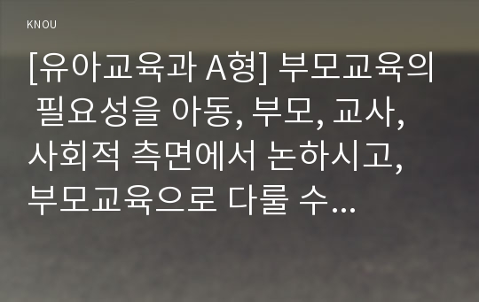 [유아교육과 A형] 부모교육의 필요성을 아동, 부모, 교사, 사회적 측면에서 논하시고, 부모교육으로 다룰 수 있는 주요내용을 설명하시오