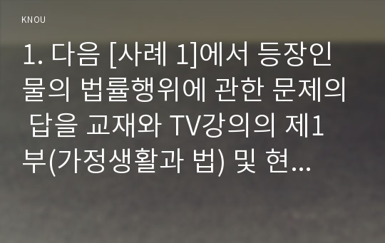 1. 다음 [사례 1]에서 등장인물의 법률행위에 관한 문제의 답을 교재와 TV강의의 제1부(가정생활과 법) 및 현행 「민법」제4편과 제5편을 살펴보고 간략히 정리해 보세요.(15점)