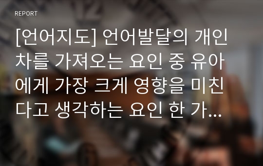 [언어지도] 언어발달의 개인차를 가져오는 요인 중 유아에게 가장 크게 영향을 미친다고 생각하는 요인 한 가지를 선택하여 보고, 왜 그렇게 생각하는지 작성하여 제출하시오