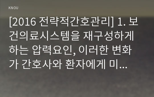 [2016 전략적간호관리] 1. 보건의료시스템을 재구성하게 하는 압력요인, 이러한 변화가 간호사와 환자에게 미치는 영향, 전략적간호관리 2. 보건의료시스템 재구성과 맞물려 부상하고 있는 간호 가치와 갈등 3. 보건의료시스템 보건의료 환경 변화, 미래 간호관리자 역량, 자신이 간호관리자 되기 위해 어떤 역량이 부족, 전략적간호관리