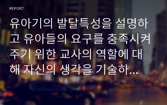 유아기의 발달특성을 설명하고 유아들의 요구를 충족시켜주기 위한 교사의 역할에 대해 자신의 생각을 기술하시오