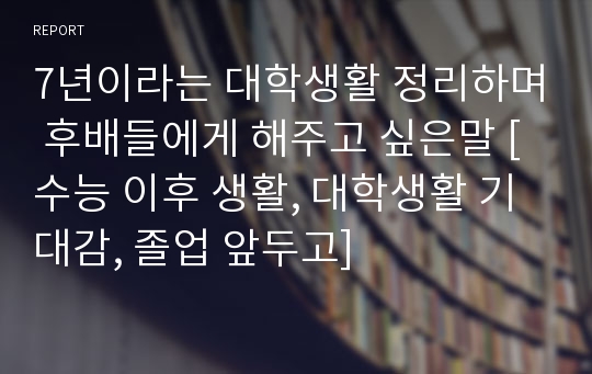 7년이라는 대학생활 정리하며 후배들에게 해주고 싶은말 [수능 이후 생활, 대학생활 기대감, 졸업 앞두고]