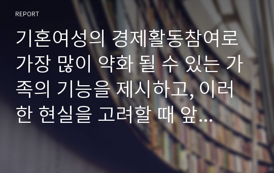 기혼여성의 경제활동참여로 가장 많이 약화 될 수 있는 가족의 기능을 제시하고, 이러한 현실을 고려할 때 앞으로의 바람직한 가족정책의 방향에 대해  자신의 견해를 중심으로 기술하시오.