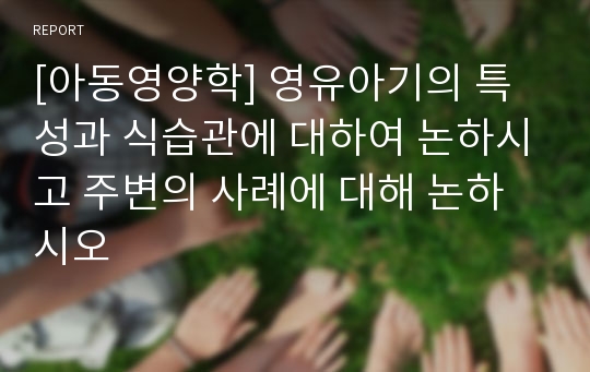 [아동영양학] 영유아기의 특성과 식습관에 대하여 논하시고 주변의 사례에 대해 논하시오