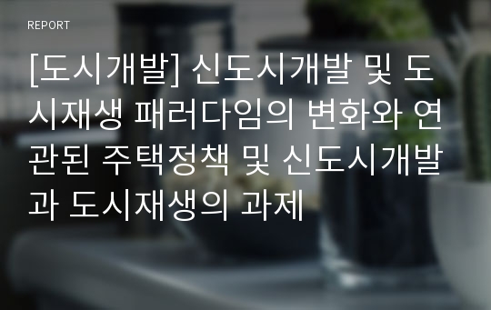 [도시개발] 신도시개발 및 도시재생 패러다임의 변화와 연관된 주택정책 및 신도시개발과 도시재생의 과제