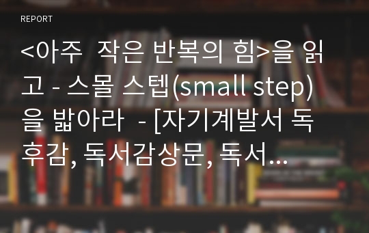 &lt;아주  작은 반복의 힘&gt;을 읽고 - 스몰 스텝(small step)을 밟아라  - [자기계발서 독후감, 독서감상문, 독서토론 추전 도서]