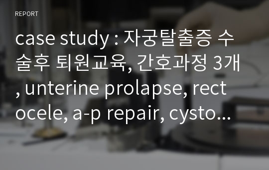 case study : 자궁탈출증 수술후 퇴원교육, 간호과정 3개, unterine prolapse, rectocele, a-p repair, cystocele, Vaginal hysterectomy  수술과정 부록, 수술전후 간호, 사정자세히