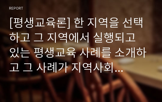 [평생교육론] 한 지역을 선택하고 그 지역에서 실행되고 있는 평생교육 사례를 소개하고 그 사례가 지역사회 발전에 어떻게 기여하는지를 구체적으로 기술하시오.