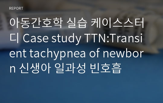 아동간호학 실습 케이스스터디 Case study TTN:Transient tachypnea of newborn 신생아 일과성 빈호흡