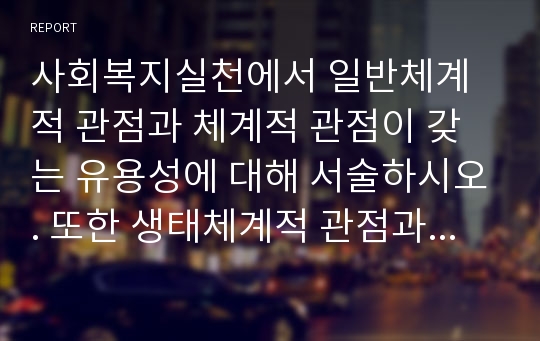 사회복지실천에서 일반체계적 관점과 체계적 관점이 갖는 유용성에 대해 서술하시오. 또한 생태체계적 관점과 사회복지실천 과정에서 생태체계적 관점이 갖는 유용성에 대해 서술하시오.