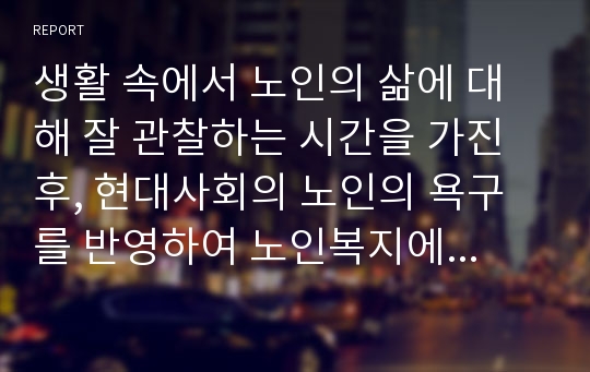 생활 속에서 노인의 삶에 대해 잘 관찰하는 시간을 가진 후, 현대사회의 노인의 욕구를 반영하여 노인복지에서 보완되거나 추가되어야 할 것들에 대한 자신의 생각을 서술하세요