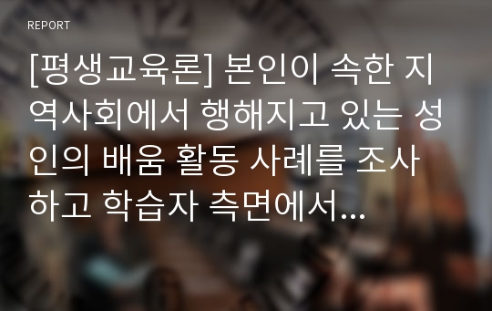 [평생교육론] 본인이 속한 지역사회에서 행해지고 있는 성인의 배움 활동 사례를 조사하고 학습자 측면에서 가장 훌륭한 성인 교육자에 대한 인간상을 제시하시오