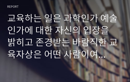 교육하는 일은 과학인가 예술인가에 대한 자신의 입장을 밝히고 존경받는 바람직한 교육자상은 어떤 사람이여야 하는 가를 정당화하여 기술하시오.