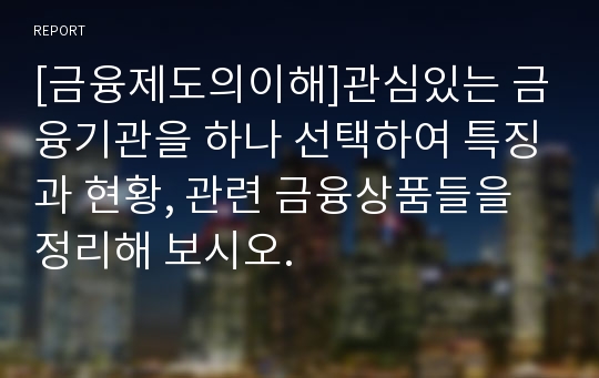 [금융제도의이해]관심있는 금융기관을 하나 선택하여 특징과 현황, 관련 금융상품들을 정리해 보시오.