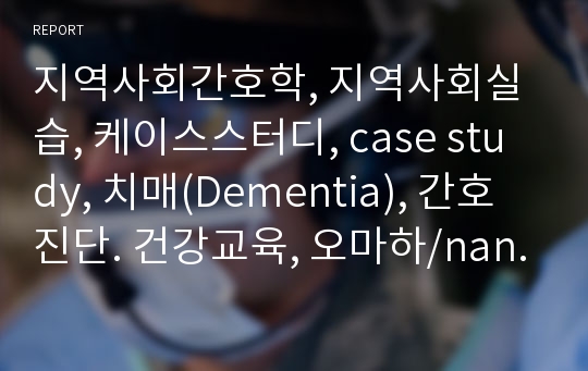 지역사회간호학, 지역사회실습, 케이스스터디, case study, 치매(Dementia), 간호진단. 건강교육, 오마하/nanda, 정신능력의 쇠퇴, 사회적 상호작용 장애