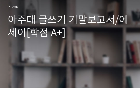 아주대 글쓰기 기말보고서/에세이[학점 A+]