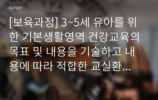 [보육과정] 3~5세 유아를 위한 기본생활영역 건강교육의 목표 및 내용을 기술하고 내용에 따라 적합한 교실환경을 제안하시오