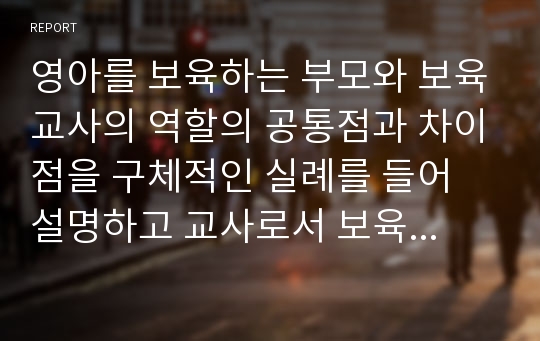 영아를 보육하는 부모와 보육교사의 역할의 공통점과 차이점을 구체적인 실례를 들어 설명하고 교사로서 보육을 수행하는데 필요한 전문능력에 관해 정리하시오.