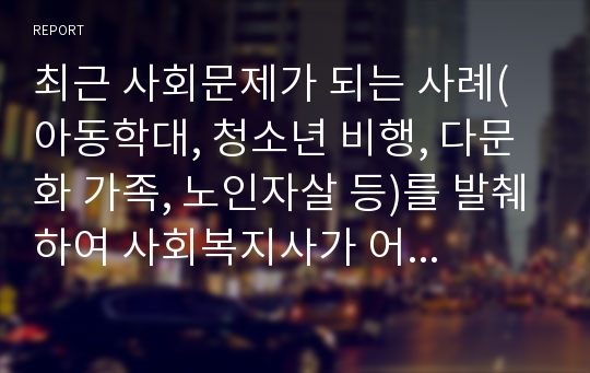 최근 사회문제가 되는 사례(아동학대, 청소년 비행, 다문화 가족, 노인자살 등)를 발췌하여 사회복지사가 어떤 역할을 수행해야 하는지 자신의 생각을 정리하시오