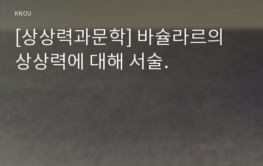 [상상력과문학] 바슐라르의 상상력에 대해 서술.