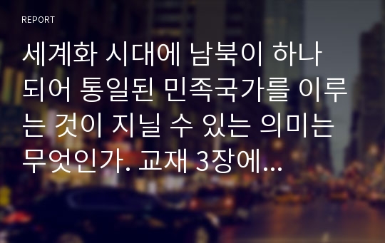 세계화 시대에 남북이 하나 되어 통일된 민족국가를 이루는 것이 지닐 수 있는 의미는 무엇인가. 교재 3장에 서술된 세계화와 국민국가의 운명에 관한 다양한 논의를 참조하면서 남북통일의 필요성 또는 불필요성에 대해 논해보시오