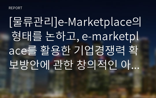 [물류관리]e-Marketplace의 형태를 논하고, e-marketplace를 활용한 기업경쟁력 확보방안에 관한 창의적인 아이디어를 제시하시오.