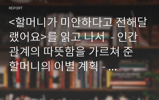 &lt;할머니가 미안하다고 전해달랬어요&gt;를 읽고 나서  - 인간관계의 따뜻함을 가르쳐 준 할머니의 이별 계획 -  [독서감상문, 독후감, 독서토론]