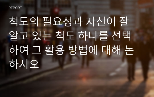 척도의 필요성과 자신이 잘 알고 있는 척도 하나를 선택하여 그 활용 방법에 대해 논하시오