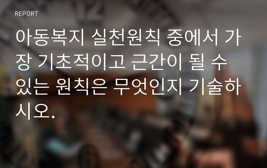 아동복지 실천원칙 중에서 가장 기초적이고 근간이 될 수 있는 원칙은 무엇인지 기술하시오.