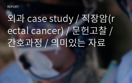 외과 case study / 직장암(rectal cancer) / 문헌고찰 / 간호과정 / 의미있는 자료