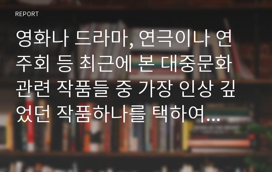 영화나 드라마, 연극이나 연주회 등 최근에 본 대중문화 관련 작품들 중 가장 인상 깊었던 작품하나를 택하여 감상문 또는 비평문을 작성해보시오