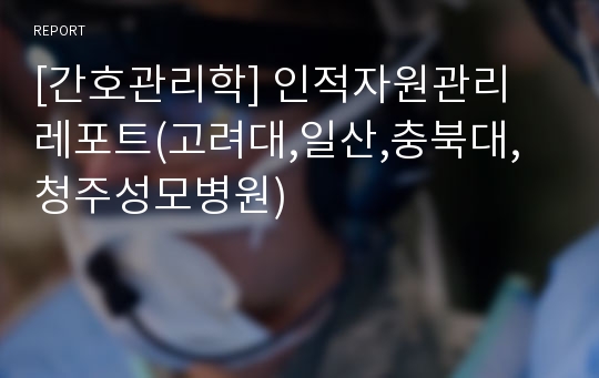 [간호관리학] 인적자원관리 레포트(고려대,일산,충북대,청주성모병원)