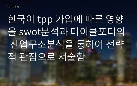 한국이 tpp 가입에 따른 영향을 swot분석과 마이클포터의 산업구조분석을 통하여 전략적 관점으로 서술함