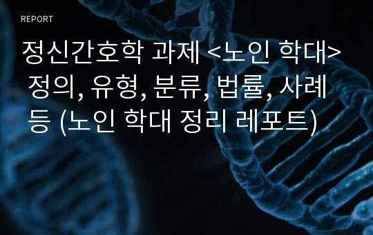 정신간호학 과제 &lt;노인 학대&gt; 정의, 유형, 분류, 법률, 사례 등 (노인 학대 정리 레포트)