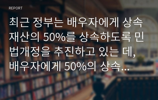 최근 정부는 배우자에게 상속재산의 50%를 상속하도록 민법개정을 추진하고 있는 데, 배우자에게 50%의 상속지분을 인정하는 근거와 장단점을 설명하시오.