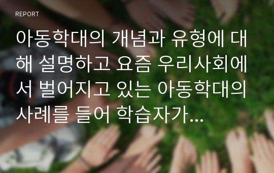 아동학대의 개념과 유형에 대해 설명하고 요즘 우리사회에서 벌어지고 있는 아동학대의사례를 들어 학습자가 생각하는 사회적 개입방향을 제시하시오.