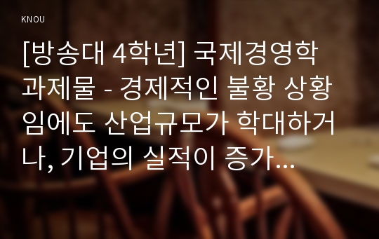 [방송대 4학년] 국제경영학 과제물 - 경제적인 불황 상황임에도 산업규모가 학대하거나, 기업의 실적이 증가하는 ‘불황산업’으로는 어떤 것을 들 수 있는지, 과거의 사례 및 데이터 등의 객관적 자료를 바탕으로 서술하시오.