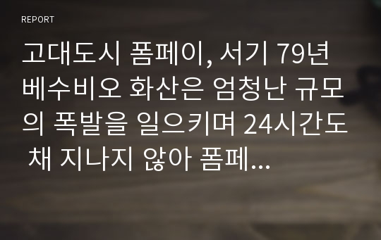 고대도시 폼페이, 서기 79년 베수비오 화산은 엄청난 규모의 폭발을 일으키며 24시간도 채 지나지 않아 폼페이를 5~6m 두께의 화산재로 덮어버렸다. 이로 인해 5000여 명에 달하는 폼페이 시민과 도시 전체는 한 순간에 자취를 감추었다.