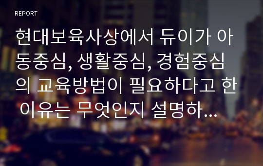 현대보육사상에서 듀이가 아동중심, 생활중심, 경험중심의 교육방법이 필요하다고 한 이유는 무엇인지 설명하시고 그 예를 적어 주세요