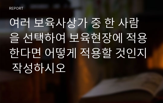 여러 보육사상가 중 한 사람을 선택하여 보육현장에 적용한다면 어떻게 적용할 것인지 작성하시오