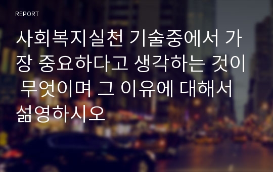 사회복지실천 기술중에서 가장 중요하다고 생각하는 것이 무엇이며 그 이유에 대해서 섦영하시오