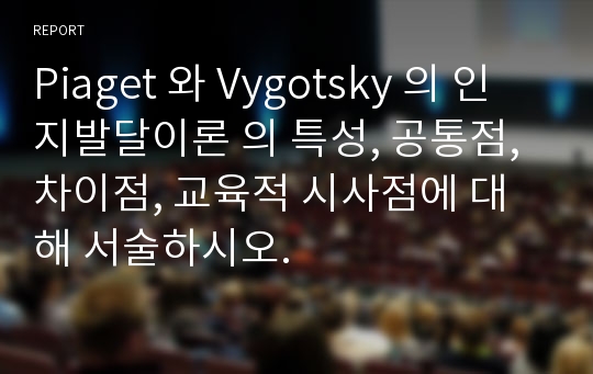 Piaget 와 Vygotsky 의 인지발달이론 의 특성, 공통점, 차이점, 교육적 시사점에 대해 서술하시오.